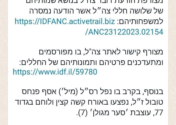 Attached is the announcement of the IDF spokesperson about the death of the 3 fallen soldier, which their families have been informed: https://idfanc.activetrail.biz/ANC23122023.02154 Attached is a link to the IDF site, in which the details and pictures of the fallen soldiers are published and updated: Also, in the fight in which Sergeant first class Asaf Pinhas Tubul zl had fallen, a fighter and officer from battilion 77 of Formation Sa'ar MiGolan (7) were injured severely. Also, in the fight in which Major Dvir David fima zl had fallen, a fighter from battilion 7107, The Nahal Brigade was injured severely.