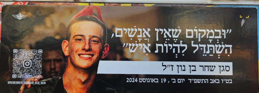 במקום שאין אנשים השתדל להיות איש סגן שחר בן נון בט"ו באב התשפ"ד יום ב', 19 באוגוסט 2024 remember_shahar_ben_nun And in a place where there are no men, strive to be a man. Lt. Shahar Ben Nun On Tu B'Av 5784, Monday, August 19, 2024