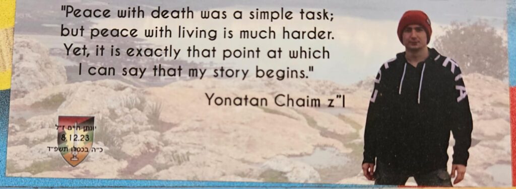 Peace with death was a simple task; but peace with living is much harder. Yet, it is exactly that point at which I can say my story begins. Yonatan Chaim z"l יונתן חרס ז"ל 8.12.2023 כ"ה בכסלו תשפ"ד שלום עם המוות הייתה משימה קלה אבל שלום עם החיים זה הרבה יותר קשה. אבל זו בדיוק הנקודה שבה אני יכול להגיד שבה מתחיל הסיפור שלי יונתן חרס ז"ל Yonatan Chaim z"l 8.12.2023 25th of Kislev, 5784