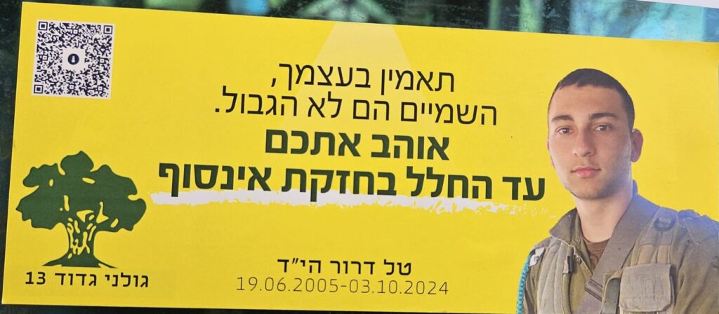 תאמין בעצמך, השמיים הם לא הגבול. אוהב אתכם עד החלל בחזקת אינסוף טל דרור הי"ד 19.06.2005-03.10.2024 גולני גדוד 13 Believe in yourself, the sky is not the limit. Love you To space to the power of infinity Tal Dror, may God avenge his blood 19.06.2005 – 03.10.2024 Golani Brigade, Battalion 13