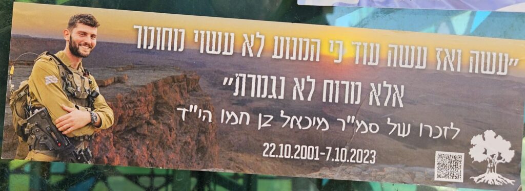 "עשה ואז עשה עוד כי הנועז לא נעשה נוחנוך אלא נוכח מורח לא נגמרת" לזכרו של סמ"ר מיכאל בן תמו הי"ד 22.10.2001 - 7.10.2023 "Do, and then do more, because the bold is not done in comfort but in the presence of endless spirit" In memory of Sgt. Michael Ben Tamo z"l 22.10.2001 – 7.10.2023