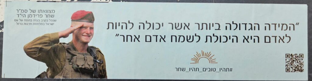 "המידה הגדולה ביותר שיכולה להיות לאדם היא היכולת לשמח אדם אחר" #תהיו_טובים_תהיו שחר מצוואתו של סמ"ר שחר פרידמן הי"ד שנפל בקרב בעזה בהגנה על עם ישראל במלחמת חרבות ברזל "The greatest virtue a person can have is the ability to bring joy to another." #BeKind_BeShahar From the will of Staff Sergeant Shahar Friedman, may God avenge his blood, who fell in battle in Gaza defending the people of Israel during the Iron Swords War.