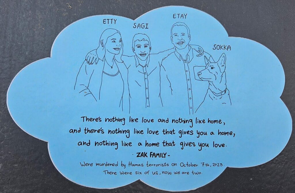 Etty, Sagi, Etay, Solka There's nothing like love and nothing like home, and there's nothing like love that gives you a home, and nothing like home that gives you love. ZAK FAMILY Were murdered by Hamas terrorists on October 7th 2023. There were six of us, now we are two.