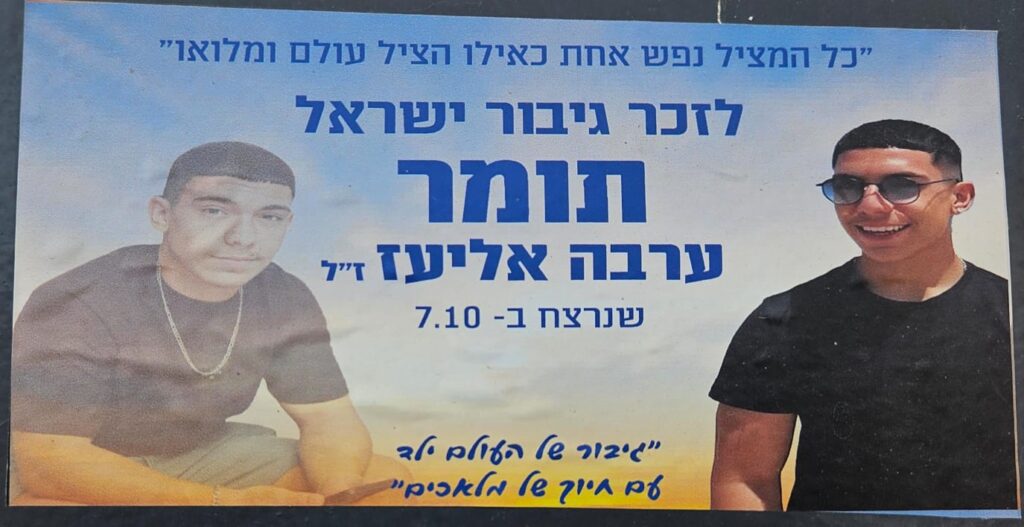 " כל המציל נפש אחת כאילו הציל עולם ומלואו" לזכר גיבור ישראל תומר ערבה אליאז ז"ל שנרצח ב-7.10 "גיבור של העולם ילד עם חיוך של מלאכים" "Whoever saves one life is as if he saved an entire world." In memory of the hero of Israel Tomer Arava Eliaz, of blessed memory, murdered on October 7th. "A hero of the world, a child with an angel’s smile."