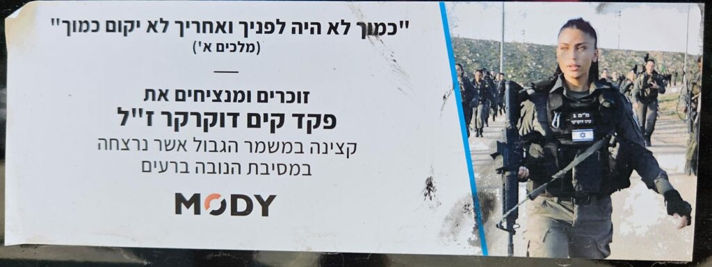  "כמוך לא היה לפניך ואחריך לא יקום כמוך" (מלכים א') זוכרים ומנציחים את פקד קים דוקרקר ז"ל קצינה במשמר הגבול אשר נרצחה במסיבת הנובה ברעים MODY "there will never have been anyone like you, nor will there ever be." (Kings I) Remembering and honoring Commander Kim Dokraker z”l A Border Police officer who was murdered at the Nova music festival in Re’im MODY