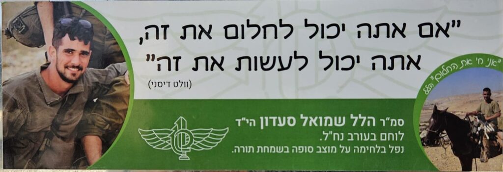 " אם אתה יכול לחלום את זה, אתה יכול לעשות את זה" (וולט דיסני) "אני חי את החלום" הלל סמ"ר הלל שמואל סעדון הי"ד לוחם בעורב נח"ל נפל בלחימה על מוצב סופה בשמחת תורה. “If you can dream it, you can do it.” (Walt Disney) “I’m living the dream” – Hillel Staff Sergeant Hillel Shmuel Saadon, may God avenge his blood A Nahal Reconnaissance Unit fighter who fell in battle at Sufa outpost on Simchat Torah.