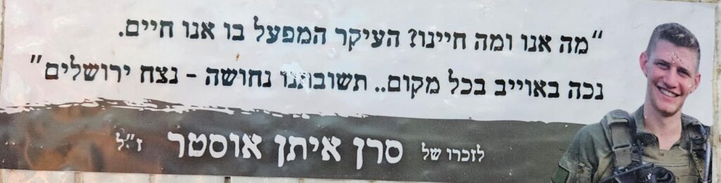 מה אנו ומה חיינו? העיקר המפעל בו אנו חיים נכה באוייב בכל מקום... תשובתנו נחושה - נצח ירושלים לזכרו של סרן איתן אוסטר ז"ל What are we, and what is our life? The main thing is the mission we live for. We will strike the enemy wherever they are... Our response is resolute — the eternity of Jerusalem. In memory of Capt. Eitan Oster z”l