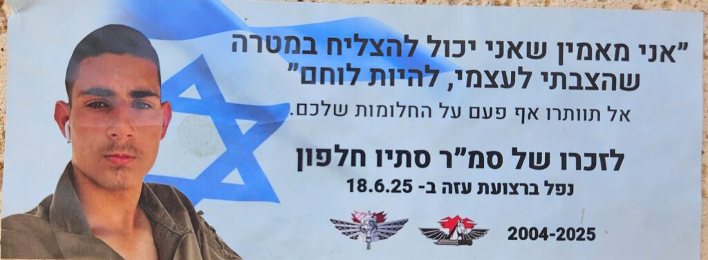 "אני מאמין שאני יכול להצליח במטרה שהצבתי לעצמי,להיות לוחם" אל תוותרו אף פעם על החלומות שלכם לזכרו של סמ"ר סתיו חלפון נפל ברצועת עזה 18.6.25 2004-2025 "I believe I can succeed in the goal I set for myself — to become a combat soldier." Never give up on your dreams. In memory of Sergeant Major Stav Halfon Fell in the Gaza Strip on 18.6.25 2004–2025