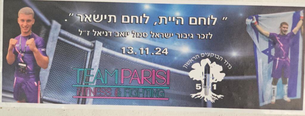 "לוחם היית, לוחם תישאר" לזכר גיבור ישראל סמל יואב דניאל ז"ל 13.11.24 גדוד הבוקעים הראשון 51 TEAM PARISI FITNESS & FIGHTING "A warrior you were, a warrior you will remain" In memory of the Israeli hero, Sergeant Yoav Daniel z"l 13.11.24 First Breachers Battalion 51 TEAM PARISI FITNESS & FIGHTING