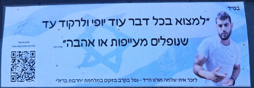 "למצוא בכל דבר עוד יופי ולרקוד עד שנופלים מעייפות או אהבה" (עידן רייכל) לזכר איתי שלמה מורנו הי"ד - נפל בקרב בזיקים במלחמת חרבות ברזל סרקו את הקוד הכירו את האדם הנפלא שהיה "To find more beauty in everything and dance until we fall from exhaustion or love" (Idan Raichel) In memory of Itay Shlomo Moreno, may his memory be a blessing – Fell in battle at Zikim in the Iron Swords War. Scan the code and get to know the wonderful person he was.