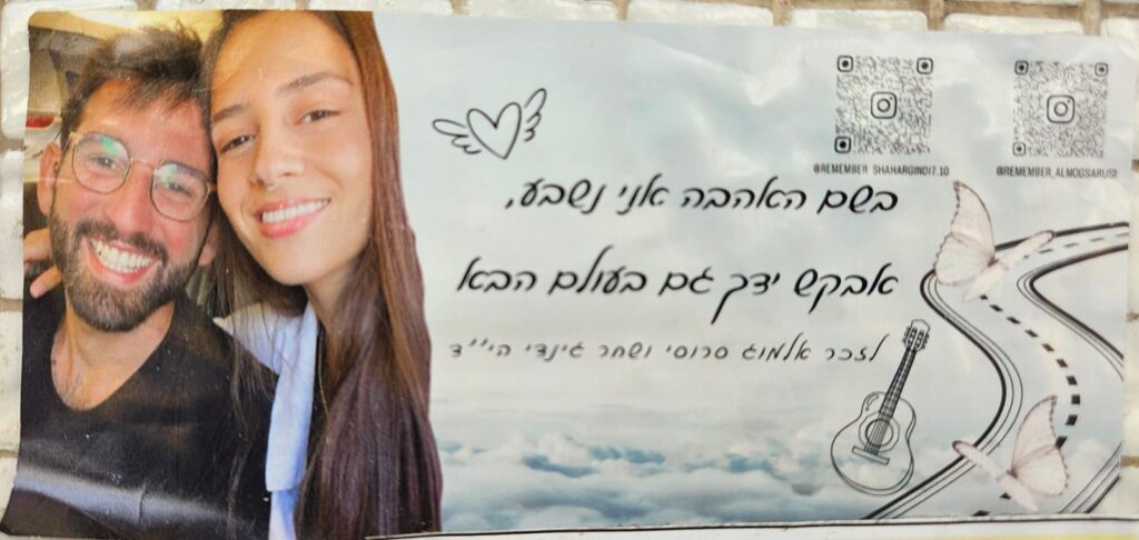 בשם האהבה אני נשבע, אבקש ידך גם בעולם הבא לזכר אלמוג סרוסי ושחר גינדי הי"ד In the name of love I swear, I will ask for your hand in the next world too In memory of Almog Sarosi and Shahar Gindi