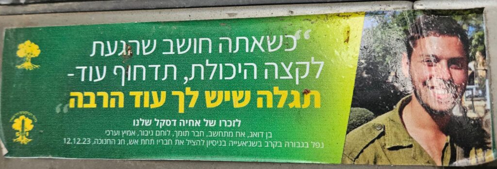 כשאתה חושב שהגעת לקצה היכולת, תדחוף עוד - תגלה שיש לך עוד הרבה לזכרו של אחיה דסקל שלנו בן אהוב, אח מתחשב, חבר תומך, לוחם גיבור, אמיץ וערכי נפל בגבורה בקרב שג'אעייה בניסיון להציל את חבריו תחת אש כ"ט בכסליו ה'תשפ"ד, נר חמישי של חנוכה, 12.12.2003 When you think you've reached the limit of your ability – push further. You'll discover there's still so much more in you. In memory of our Ahiya Daskal – a beloved son, caring brother, supportive friend, brave and noble warrior. Fell heroically in battle in Shuja'iyya while trying to save his comrades under fire. 29 Kislev 5784, the fifth night of Hanukkah, December 12, 2003.