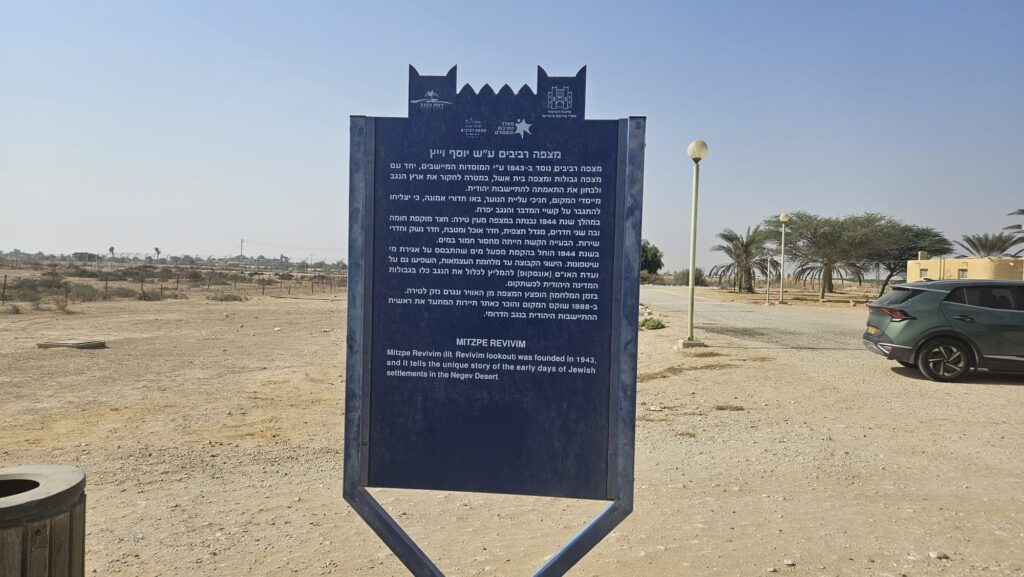 The blue sign of Council for Conservation of Heritage Sites in Israel - Mizpe Revivim was founded in 1943 by the settlement institutions, together with Mitzpe Gvulot and Mitzpe Beit Eshel, with the aim of researching the Negev region and examining its suitability for Jewish settlement.  The founders, members of Youth Aliyah, came filled with faith that they would overcome the hardships of the desert and make the Negev flourish.  During 1944, a structure resembling a fortress was built at the outpost: a courtyard surrounded by a wall with two rooms, a watchtower, dining room and kitchen, armory, and service rooms. The biggest challenge was the severe shortage of water.  In 1944, construction began on a water system based on the collection of floodwaters.  The achievements of the group prior to the War of Independence influenced the UN Special Committee (UNSCOP) to recommend including the entire Negev within the borders of the future Jewish state.  During the war, the outpost was bombed from the air and damage was caused to the fortress.  In 1988, the site was restored and recognized as a tourist site documenting the beginning of Jewish settlement in the southern Negev.