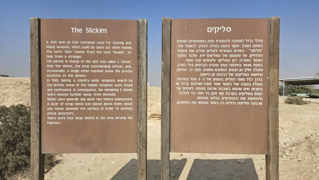 The Slickim - A slick was an iron container used for storing and hiding weapons, which could be taken out when needed. The term "slick" comes from the verb "lesalek", to hide from a stranger. The person in charge of the slick was called a "slicker". Only the slicker, the local commanding officer, and, occasionally, a single other member knew the precise locations of the slickim. In 1946, during a country-wide weapons search by the British, some of the hidden weapons were found and confiscated. In consequence, the remaining 3 slickim were moved further away from Revivim. Slickim were generally dug about two meters underground. A layer of scrap metal was placed above them, about one meter beneath the surface, in order to confuse metal detectors. There were four large slickim in the area serving the fighters.