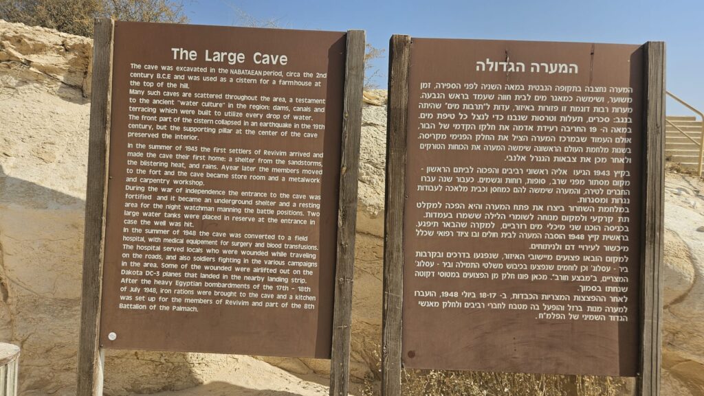 The Large Cave The cave was excavated in the Nabatean period, circa the 2nd
century B.C.E and was used as a cistern for a farmhouse at the top of the hill.
Many such caves are scattered throughout the area, a testament to the ancient "water culture" in the region: dams, canals and terracing which were built to utilize every drop of water. The front part of the cistern collapsed in an earthquake in the 19th century, but the supporting pillar at the center of the cave preserved the interior. In the summer of 1943 the first settlers of Revivim arrived and made the cave their first home: a shelter from the sandstorms, the blistering heat, and rains. A year later the members moved to the fort and the cave became store room and a metalwork and carpentry workshop. During the war of independence the entrance to the cave was fortified and it became an underground shelter and a resting area for the night watchman manning the battle positions. Two large water tanks were placed in reserve at the entrance in case the well was hit. In the summer of 1948 the cave was converted to a field hospital, with medical equipment for surgery and blood transfusions. The hospital served locals who were wounded while traveling on the roads, and also soldiers fighting in the various campaigns in the area. Some of the wounded were airlifted out on the Dakota DC-3 planes that landed in the nearby landing strip. After the heavy Egyptian bombardments of the 17th - 18th  of July 1948, iron rations were brought to the cave and a kitchen was set up for the members of Revivim and part of the 8th Battalion of the Palmach.