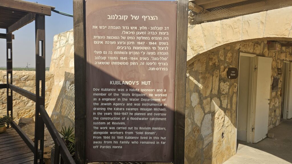 Kublanov's hut - Dov Kublanov was a Halutz (pioneer) and a member of the "Work Brigades". He worked as a engineer in the Water Department of the Jewish Agency and was instrumental in draining the Kabara swamps (Ma'agan Michael) In the years 1944-1947 he planned and oversaw the construction of a floodwater catchment system at Revivim. The work was carried out by Revivim members, alongside workers from "Solel Boneh". From 1944 to 1945 Kublanov lived in this hut away from his family who remained in far off Pardes Hanna.