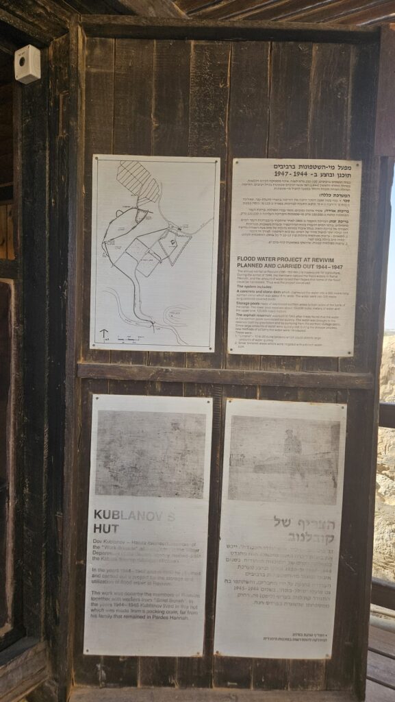 Kublanov's hut - Dov Kublanov was a Halutz (pioneer) and a member of the "Work Brigades". He worked as a engineer in the Water Department of the Jewish Agency and was instrumental in draining the Kabara swamps (Ma'agan Michael) In the years 1944-1947 he planned and oversaw the construction of a floodwater catchment system at Revivim. The work was carried out by Revivim members, alongside workers from "Solel Boneh". From 1944 to 1945 Kublanov lived in this hut away from his family who remained in far off Pardes Hanna.