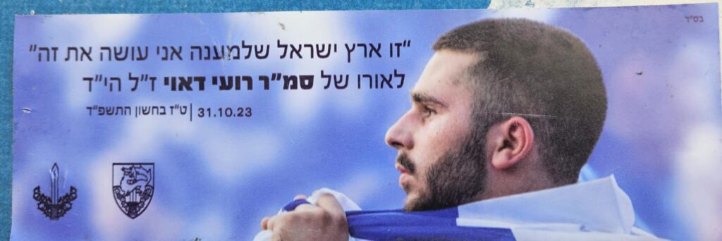 "זו ארץ ישראל שלמענה אני עושה את זה" לאורו של סמ"ר רועי דאוי ז"ל הי"ד 31.10.23 | ט"ז בחשון התשפ"ד "This is the Land of Israel—for which I’m doing this." In memory of Staff Sergeant Roei Dawi, of blessed memory. 31.10.23 | 16th of Cheshvan, 5784