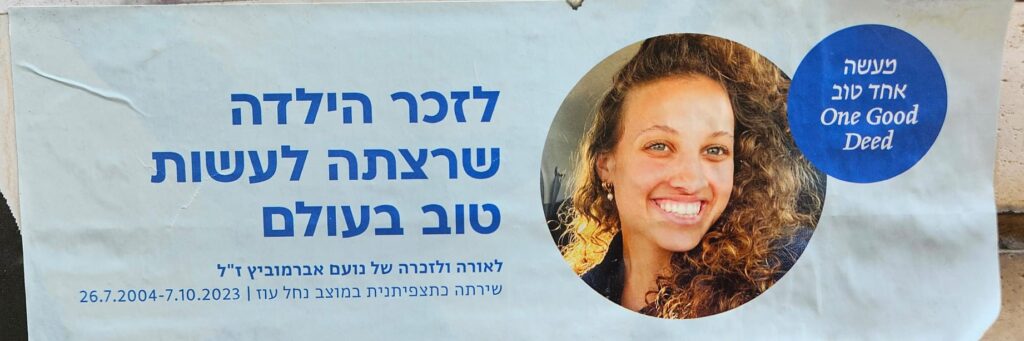 מעשה אחד טוב One Good Deed לזכר הילדה שרצתה לעשות טוב בעולם לאורה ולזכרה של נועם אברמוביץ ז"ל שירתה כתצפיתנית במוצב נחל עוז | 26.7.2004-7.10.2023 One Good Deed In memory of the girl who wanted to do good in the world. In honor and remembrance of Noam Abramovich z”l, served as a obsorver soldier at the Nahal Oz outpost | 26.7.2004 – 7.10.2023