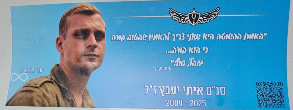 "האמת הפשוטה היא שאני צריך להאמין שהטוב קורה כי הוא קורה... יעבץ, סוף." איתי יעבץ סג"ם איתי יעבץ ז"ל 2004-2025 יעבץ, אינסוף. "The simple truth is that I need to believe that good is happening because it is happening... Yaabetz, the end." Itay Yaabetz 2nd Lt. Itay Yaabetz z”l 2004–2025 Yaabetz, endless.