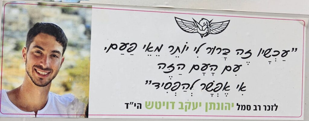 "עכשיו זה ברור לי יותר מאי פעם, עם העם הזה אי אפֶשָׁר לְהפִסִיד" לזכר רב סמל יהונתן יעקב דויטש הי״ד "Now it's clearer to me than ever, with this people, it's impossible to lose." In memory of Master Sergeant Yehonatan Yaakov Deutsch hy"d.