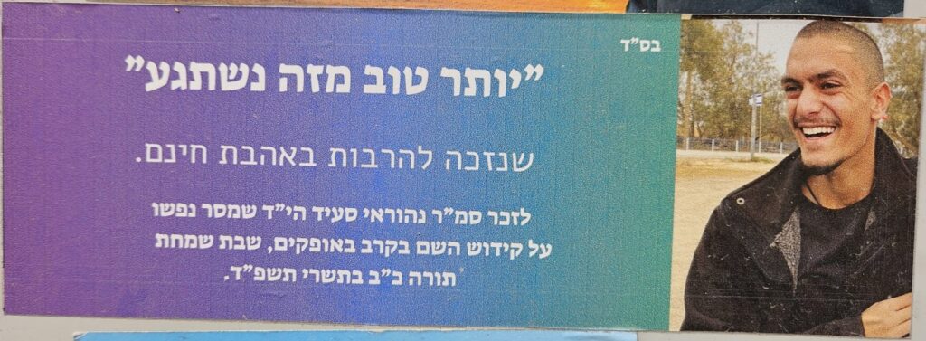 בס"ד
"יותר טוב מזה נשתגע"
שנזכה להרבות באהבת חינם.
לזכר סמ״ר נהוראי סעיד הי״ד שמסר נפשו
על קידוש השם בקרב באופקים, שבת שמחת
תורה כ״ב בתשרי תשפ״ד.
With God’s help
“Any better than this, and we’d go crazy!”
May we merit to increase unconditional love.
In memory of Staff Sergeant Nehoray Said hy"d
who gave his life for the sanctification of God’s name
in the battle in Ofakim, on Shabbat of Simchat Torah,
22 Tishrei 5784.