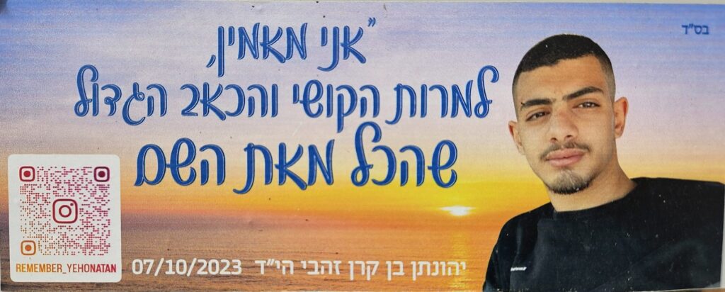 בס״ד
אני מאמין
למרות הקושי והכאב הגדול
שהכל מאת השם
יהונתן בן קרן זהבי הי״ד 07/10/2023
REMEMBER_YEHONATAN
With God’s help
I believe
despite the hardship and deep pain,
that everything is from God.
Yehonatan ben Keren Zahavi z”l
07/10/2023
REMEMBER_YEHONATAN